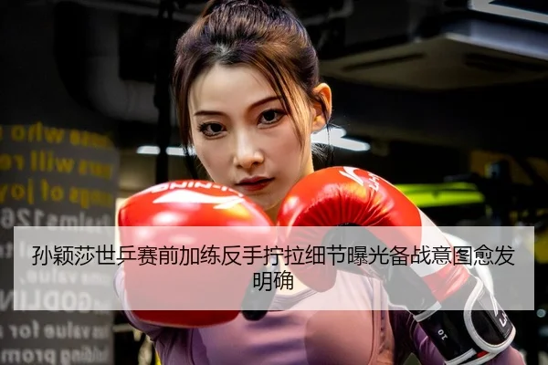 孙颖莎世乒赛前加练反手拧拉细节曝光备战意图愈发明确