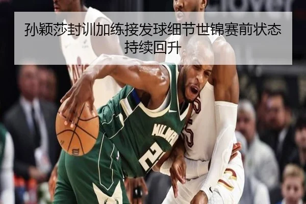 孙颖莎封训加练接发球细节世锦赛前状态持续回升
