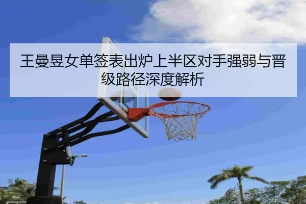 王曼昱女单签表出炉上半区对手强弱与晋级路径深度解析